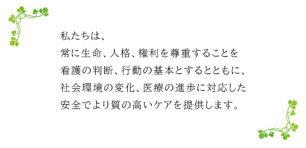 私たちは、常に生命、人格、権利を尊重することを看護の判断、行動の基本とするとともに、社会環境の変化、医療の進歩に対応した安全でより質の高いケアを提供します。